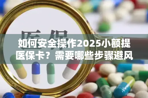 如何安全操作2025小额提医保卡？需要哪些步骤避风险？